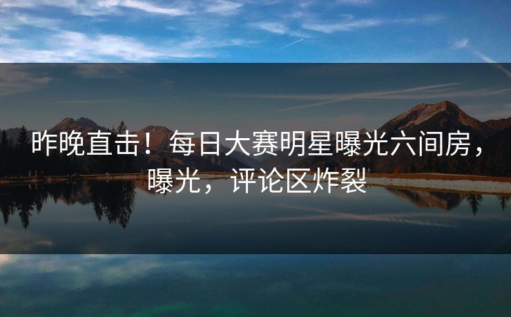 昨晚直击！每日大赛明星曝光六间房，曝光，评论区炸裂