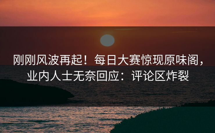 刚刚风波再起！每日大赛惊现原味阁，业内人士无奈回应：评论区炸裂