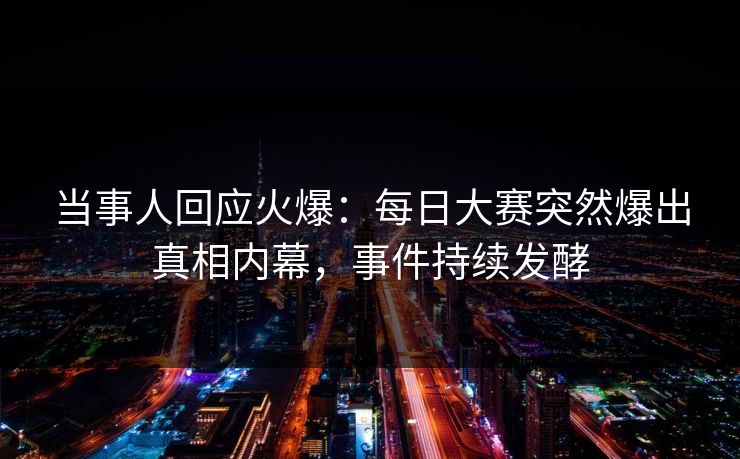 当事人回应火爆：每日大赛突然爆出真相内幕，事件持续发酵
