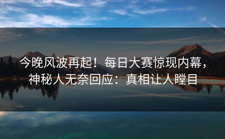 今晚风波再起!每日大赛惊现内幕,神秘人无奈回应:真相让人瞠目 今晚风波再起!每日大赛惊现内幕,神秘人无奈回应:真相让人瞠目