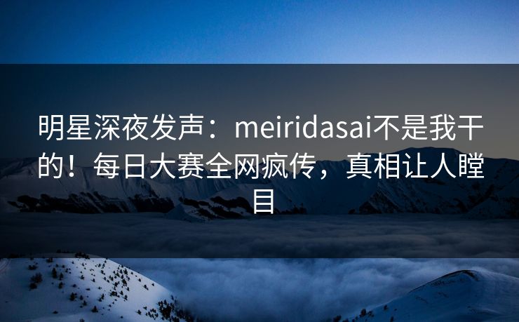 明星深夜发声:meiridasai不是我干的!每日大赛全网疯传,真相让人瞠目 明星深夜发声:meiridasai不是我干的!每日大赛全网疯传,真相让人瞠目