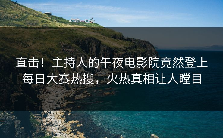 直击!主持人的午夜电影院竟然登上每日大赛热搜,火热真相让人瞠目 直击!主持人的午夜电影院竟然登上每日大赛热搜,火热真相让人瞠目