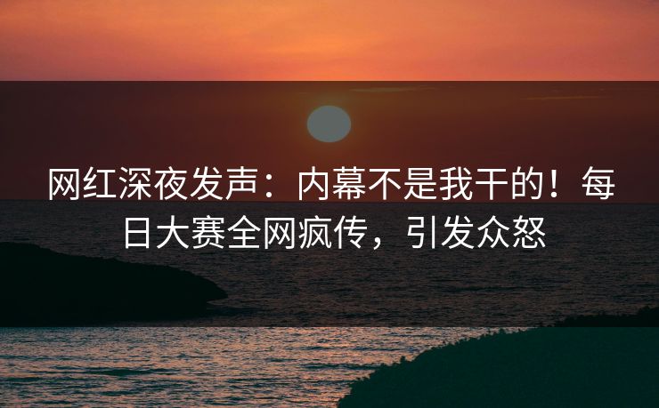 网红深夜发声:内幕不是我干的!每日大赛全网疯传,引发众怒 网红深夜发声:内幕不是我干的!每日大赛全网疯传,引发众怒
