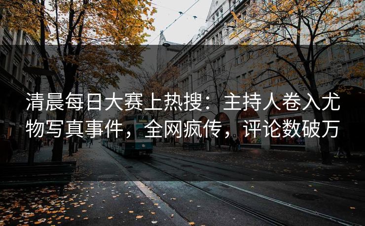 清晨每日大赛上热搜：主持人卷入尤物写真事件，全网疯传，评论数破万