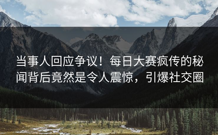 当事人回应争议！每日大赛疯传的秘闻背后竟然是令人震惊，引爆社交圈