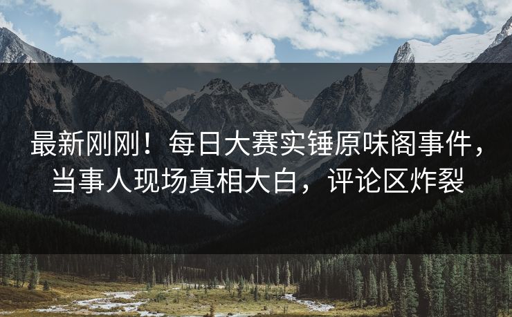 最新刚刚!每日大赛实锤原味阁事件,当事人现场真相大白,评论区炸裂 最新刚刚!每日大赛实锤原味阁事件,当事人现场真相大白,评论区炸裂