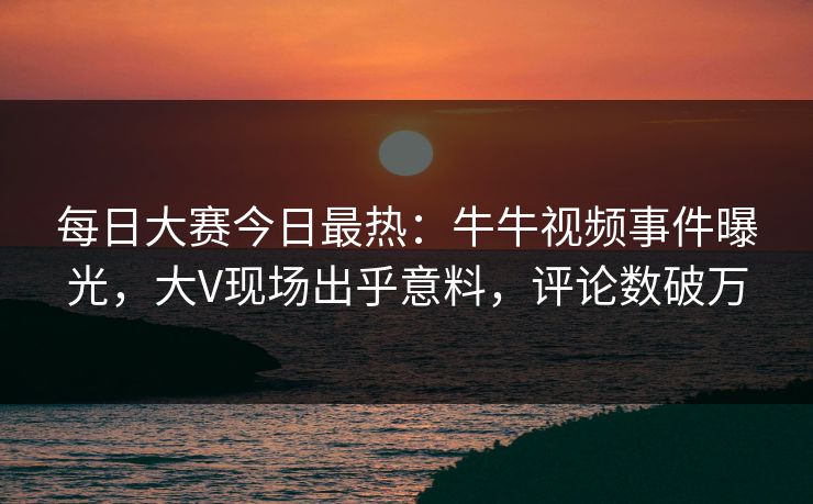 每日大赛今日最热:牛牛视频事件曝光,大V现场出乎意料,评论数破万 每日大赛今日最热:牛牛视频事件曝光,大V现场出乎意料,评论数破万