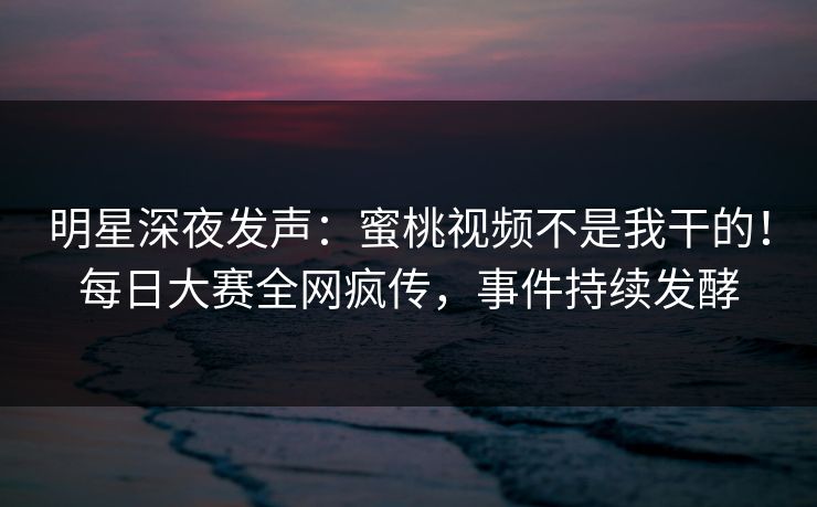 明星深夜发声:蜜桃视频不是我干的!每日大赛全网疯传,事件持续发酵 明星深夜发声:蜜桃视频不是我干的!每日大赛全网疯传,事件持续发酵
