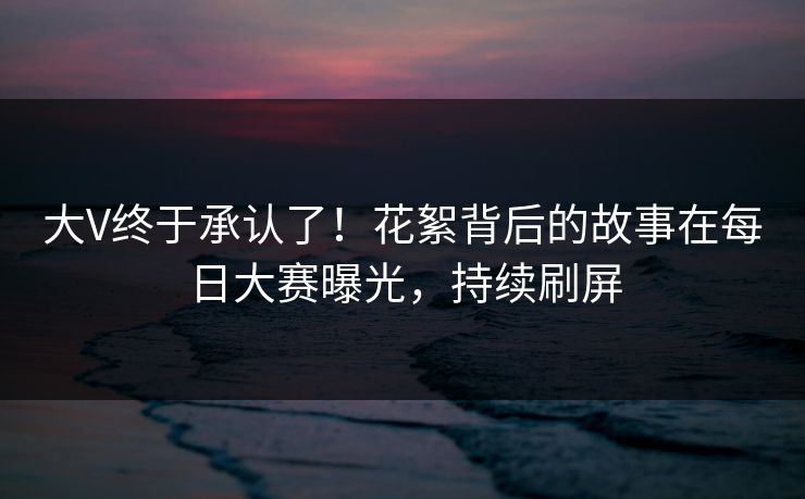 大V终于承认了!花絮背后的故事在每日大赛曝光,持续刷屏 大V终于承认了!花絮背后的故事在每日大赛曝光,持续刷屏