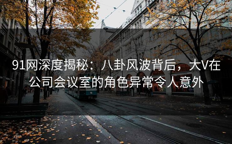 91网深度揭秘：八卦风波背后，大V在公司会议室的角色异常令人意外