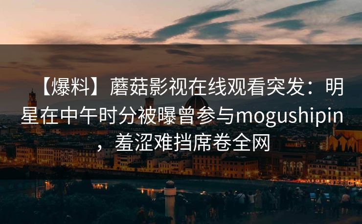 【爆料】蘑菇影视在线观看突发:明星在中午时分被曝曾参与mogushipin,羞涩难挡席卷全网 【爆料】蘑菇影视在线观看突发:明星在中午时分被曝曾参与mogushipin,羞涩难挡席卷全网