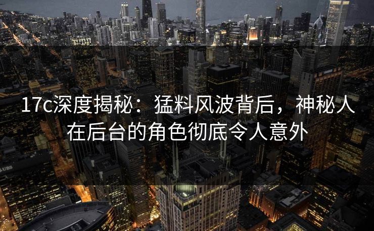 17c深度揭秘：猛料风波背后，神秘人在后台的角色彻底令人意外