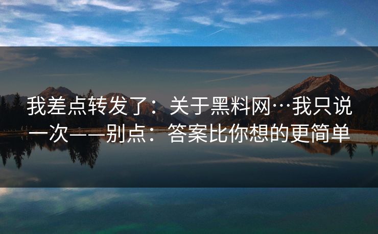 我差点转发了：关于黑料网…我只说一次——别点：答案比你想的更简单