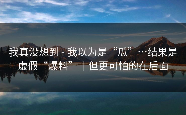 我真没想到 - 我以为是“瓜”…结果是虚假“爆料”｜但更可怕的在后面