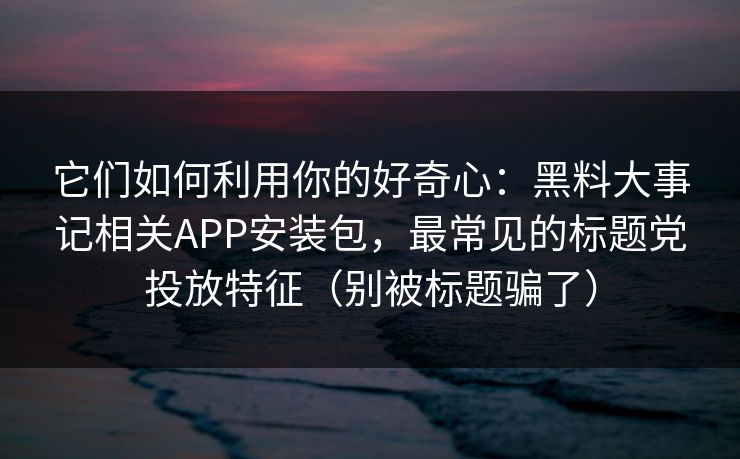 它们如何利用你的好奇心：黑料大事记相关APP安装包，最常见的标题党投放特征（别被标题骗了）