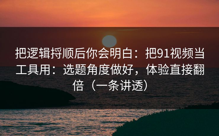 把逻辑捋顺后你会明白：把91视频当工具用：选题角度做好，体验直接翻倍（一条讲透）