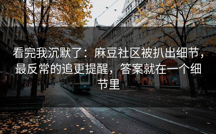 看完我沉默了：麻豆社区被扒出细节，最反常的追更提醒，答案就在一个细节里