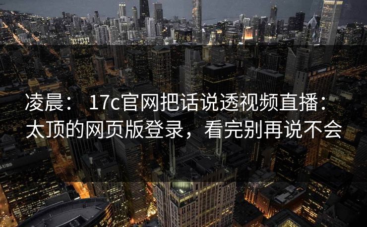 凌晨： 17c官网把话说透视频直播： 太顶的网页版登录，看完别再说不会