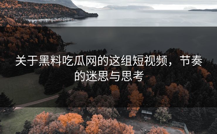 关于黑料吃瓜网的这组短视频，节奏的迷思与思考