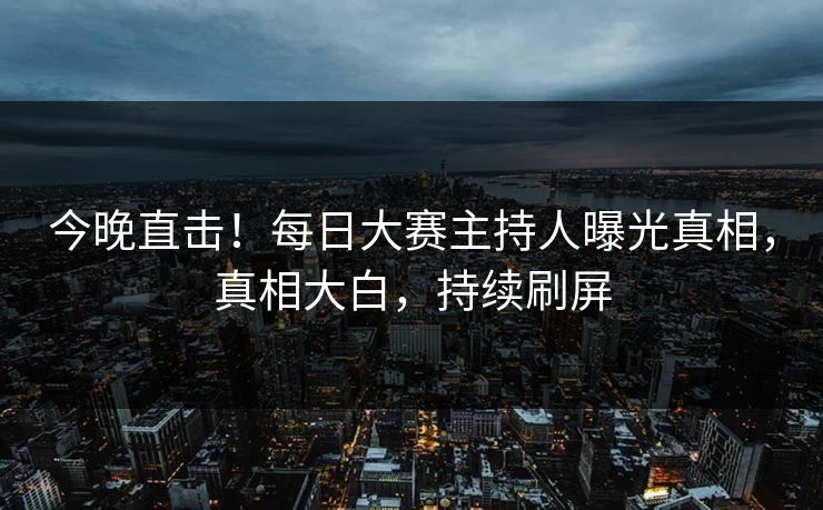 今晚直击！每日大赛主持人曝光真相，真相大白，持续刷屏