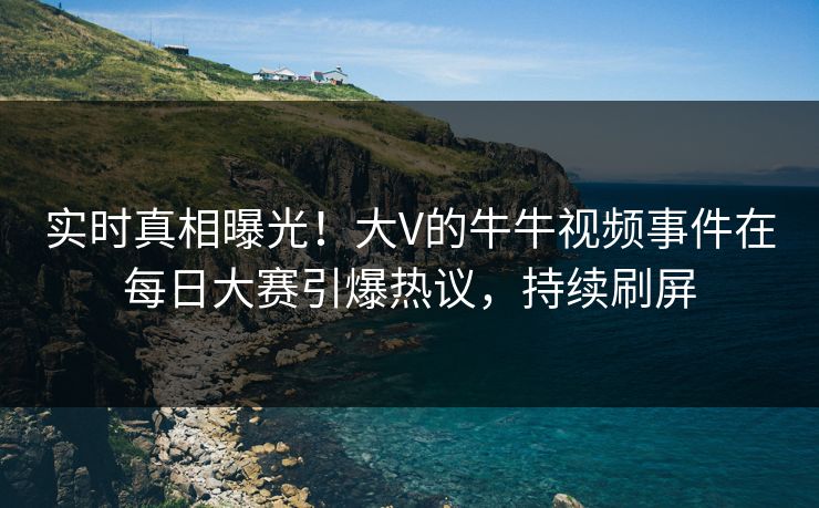实时真相曝光！大V的牛牛视频事件在每日大赛引爆热议，持续刷屏