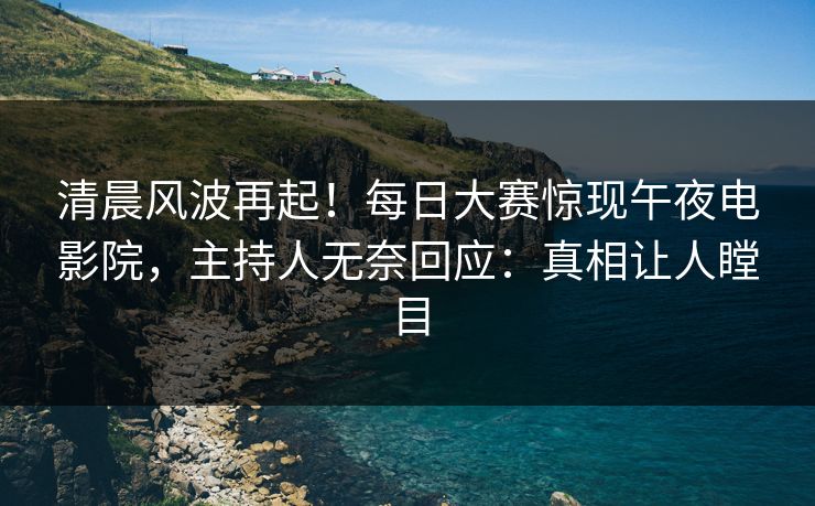 清晨风波再起！每日大赛惊现午夜电影院，主持人无奈回应：真相让人瞠目