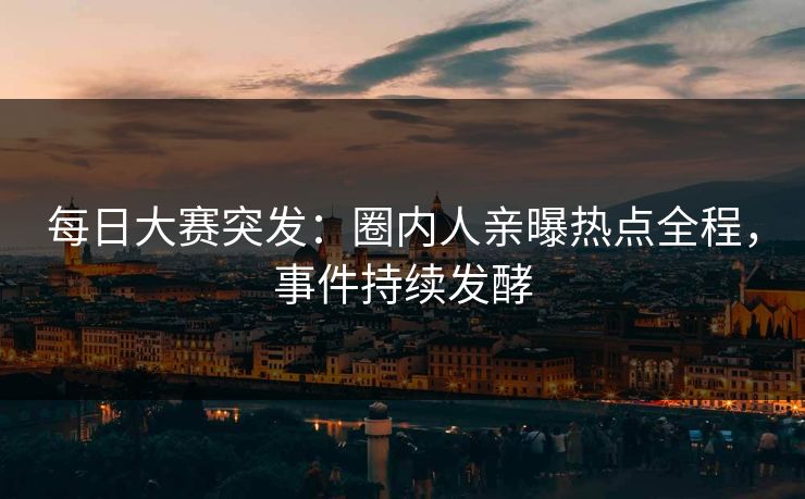 每日大赛突发：圈内人亲曝热点全程，事件持续发酵