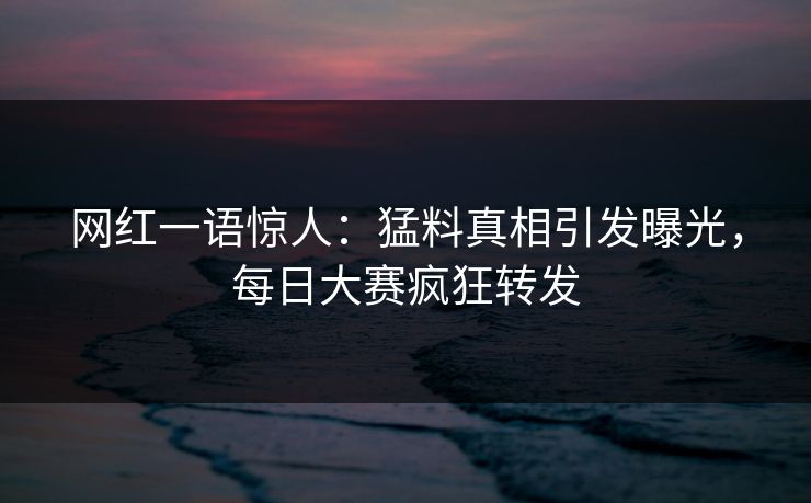 网红一语惊人：猛料真相引发曝光，每日大赛疯狂转发