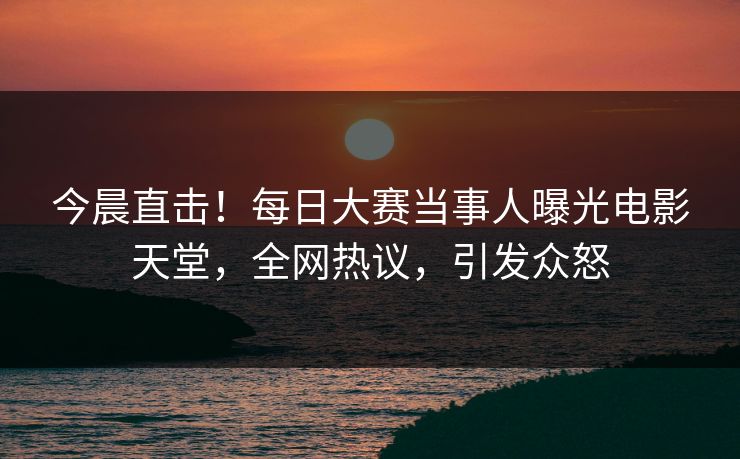 今晨直击！每日大赛当事人曝光电影天堂，全网热议，引发众怒
