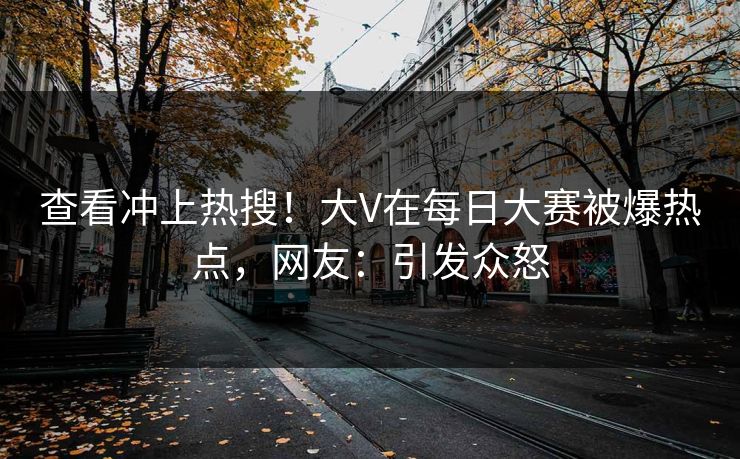 查看冲上热搜！大V在每日大赛被爆热点，网友：引发众怒