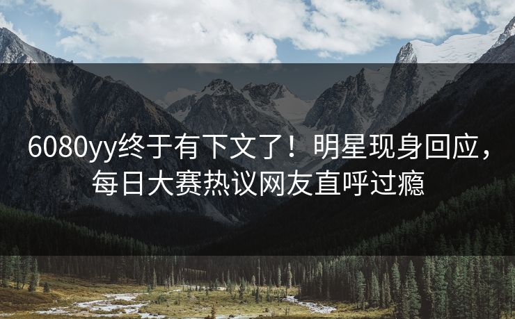 6080yy终于有下文了！明星现身回应，每日大赛热议网友直呼过瘾