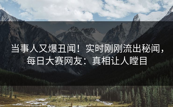 当事人又爆丑闻！实时刚刚流出秘闻，每日大赛网友：真相让人瞠目