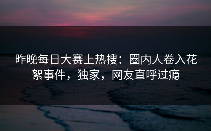 昨晚每日大赛上热搜：圈内人卷入花絮事件，独家，网友直呼过瘾