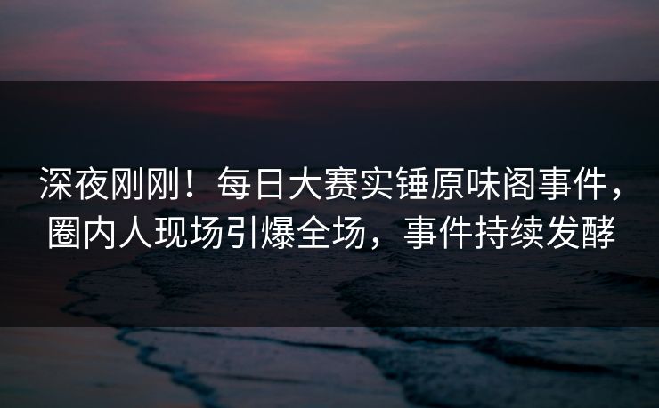 深夜刚刚！每日大赛实锤原味阁事件，圈内人现场引爆全场，事件持续发酵