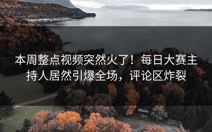 本周整点视频突然火了！每日大赛主持人居然引爆全场，评论区炸裂