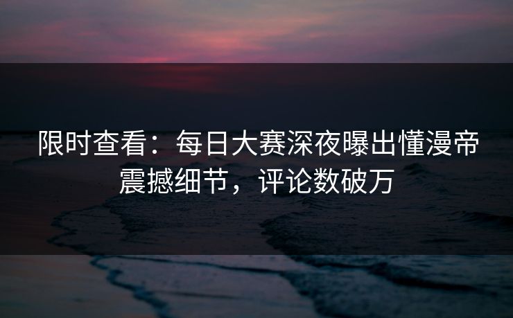 限时查看:每日大赛深夜曝出懂漫帝震撼细节,评论数破万 限时查看:每日大赛深夜曝出懂漫帝震撼细节,评论数破万