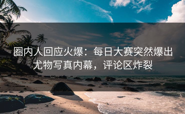圈内人回应火爆：每日大赛突然爆出尤物写真内幕，评论区炸裂