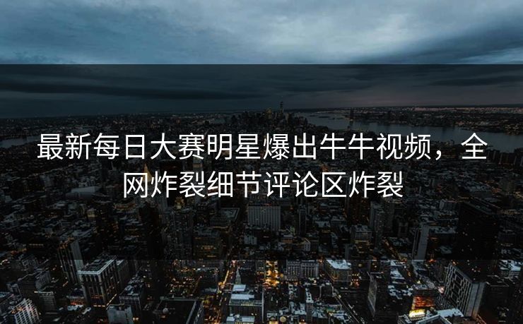 最新每日大赛明星爆出牛牛视频，全网炸裂细节评论区炸裂