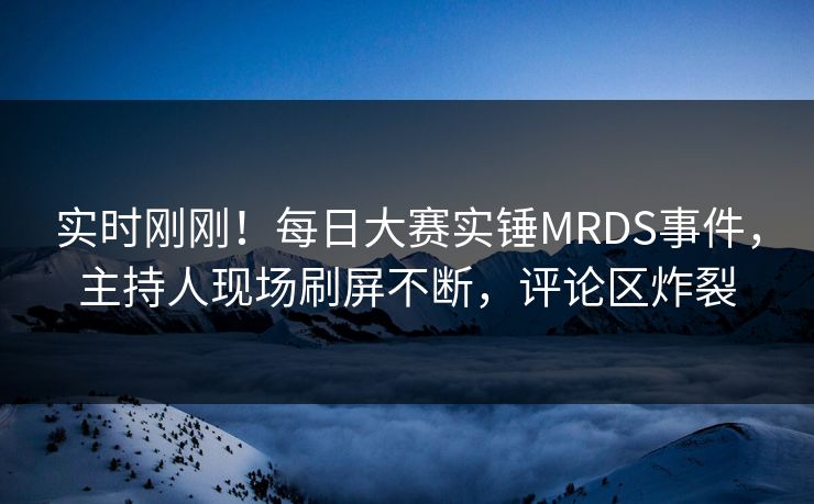 实时刚刚！每日大赛实锤MRDS事件，主持人现场刷屏不断，评论区炸裂