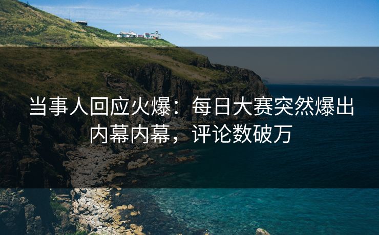 当事人回应火爆：每日大赛突然爆出内幕内幕，评论数破万