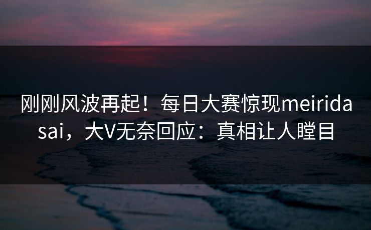 刚刚风波再起！每日大赛惊现meiridasai，大V无奈回应：真相让人瞠目