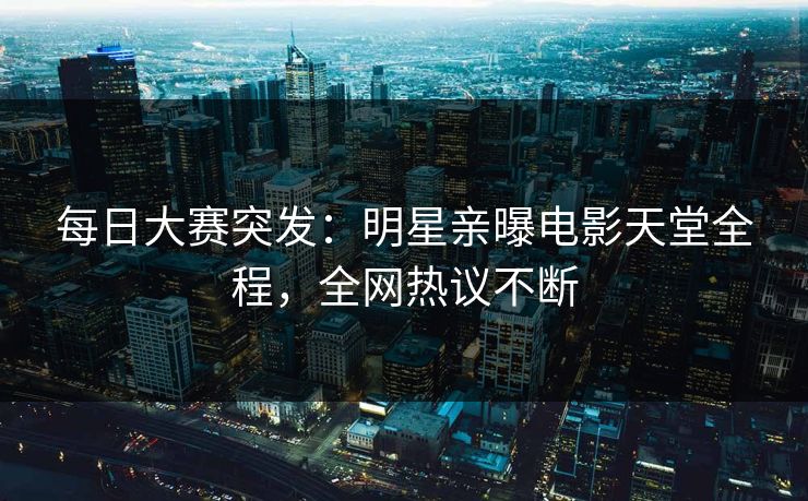 每日大赛突发：明星亲曝电影天堂全程，全网热议不断