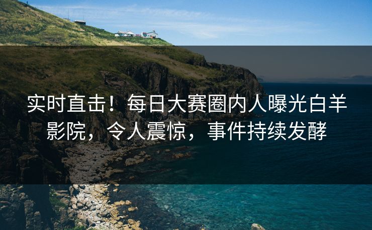 实时直击！每日大赛圈内人曝光白羊影院，令人震惊，事件持续发酵