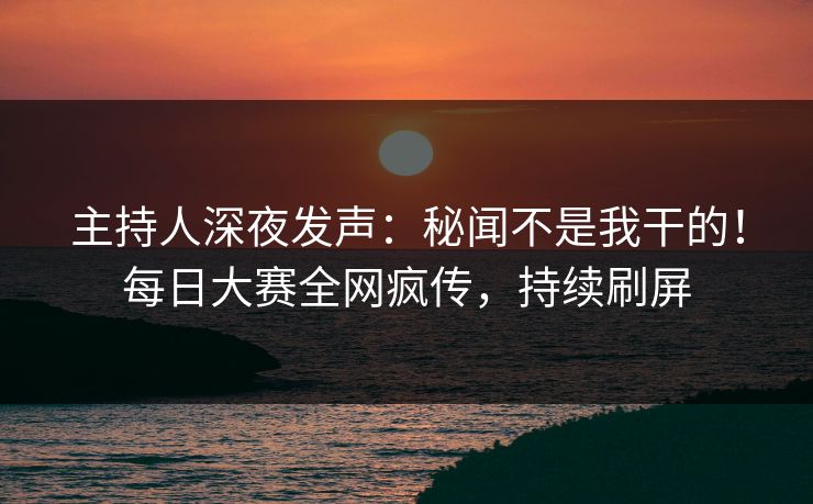 主持人深夜发声：秘闻不是我干的！每日大赛全网疯传，持续刷屏
