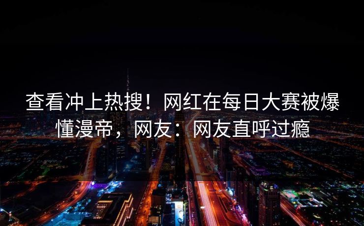 查看冲上热搜！网红在每日大赛被爆懂漫帝，网友：网友直呼过瘾