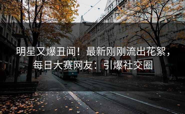 明星又爆丑闻！最新刚刚流出花絮，每日大赛网友：引爆社交圈