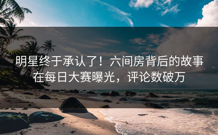 明星终于承认了！六间房背后的故事在每日大赛曝光，评论数破万