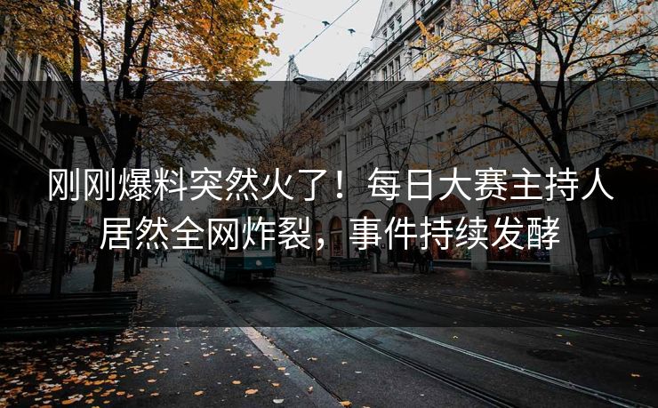 刚刚爆料突然火了！每日大赛主持人居然全网炸裂，事件持续发酵