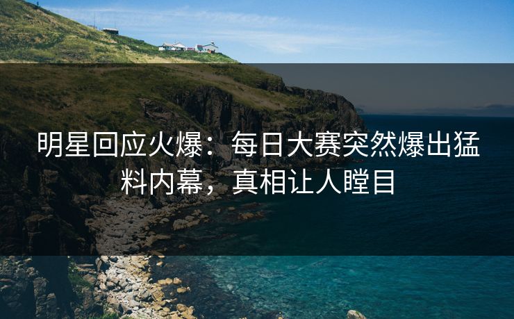 明星回应火爆：每日大赛突然爆出猛料内幕，真相让人瞠目