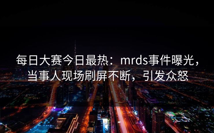 每日大赛今日最热：mrds事件曝光，当事人现场刷屏不断，引发众怒
